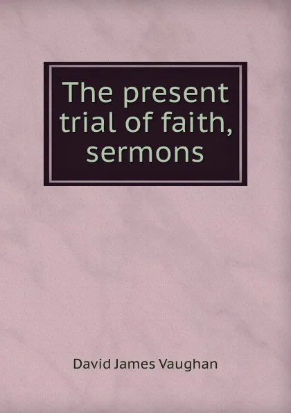 Обложка книги The present trial of faith, sermons, David James Vaughan