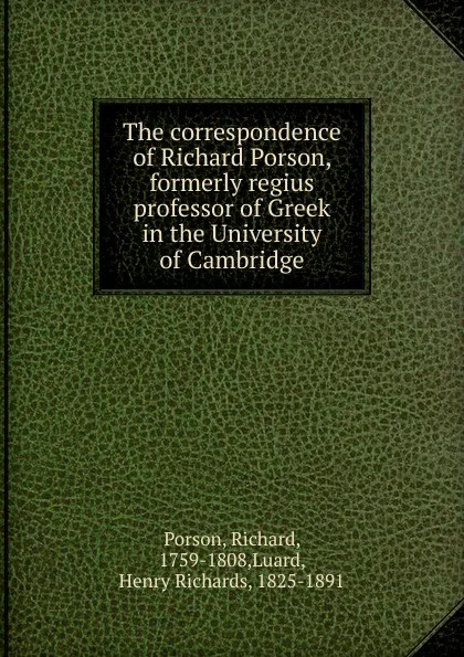 Обложка книги The correspondence of Richard Porson, formerly regius professor of Greek in the University of Cambridge, Richard Porson