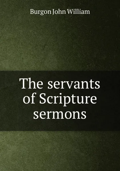 Обложка книги The servants of Scripture sermons, Burgon John William