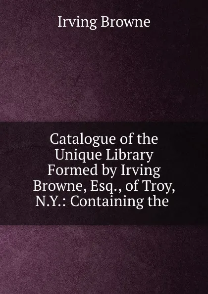 Обложка книги Catalogue of the Unique Library Formed by Irving Browne, Esq., of Troy, N.Y., Browne Irving