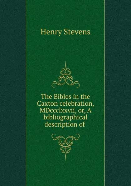 Обложка книги The Bibles in the Caxton celebration, MDccclxxvii. Or, A bibliographical description of ., Henry Stevens