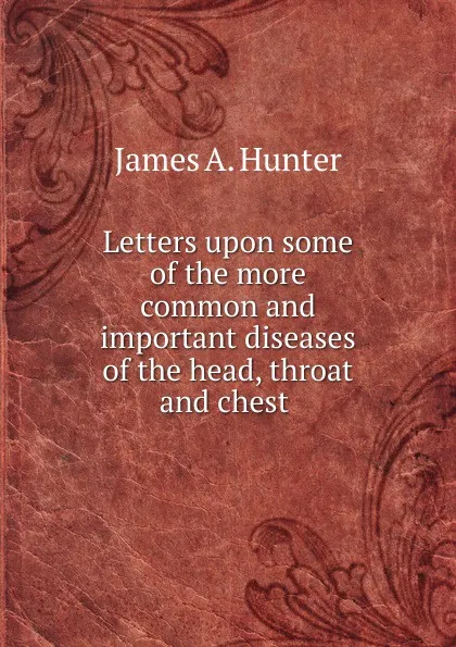 Обложка книги Letters upon some of the more common and important diseases of the head, throat and chest, James A. Hunter