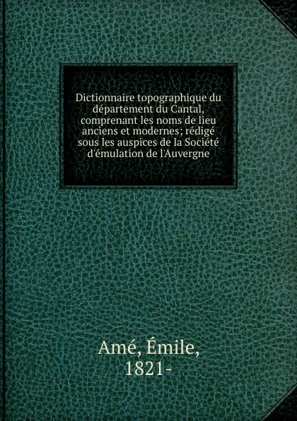 Обложка книги Dictionnaire topographique du departement du Cantal, comprenant les noms de lieu anciens et modernes, Émile Amé