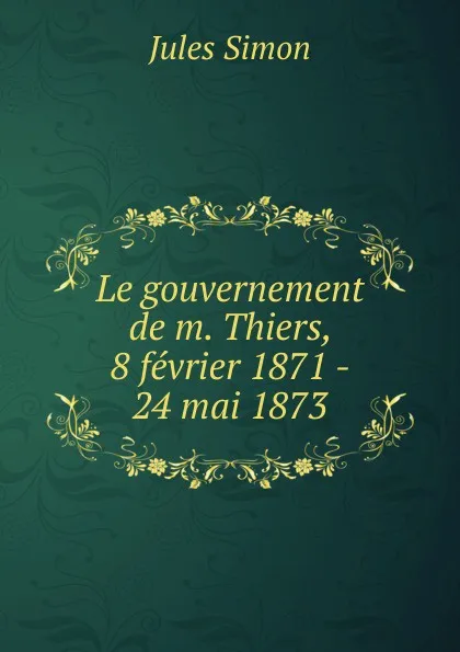 Обложка книги Le gouvernement de m. Thiers, 8 fevrier 1871 - 24 mai 1873, Jules Simon