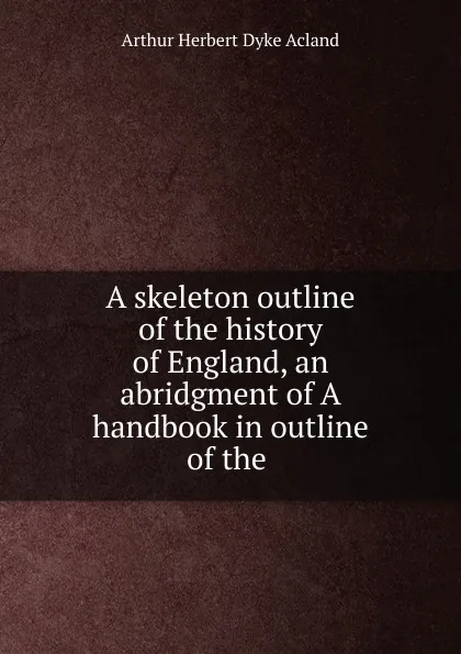 Обложка книги A skeleton outline of the history of England, an abridgment of A handbook in outline of the, Arthur Herbert Dyke Acland