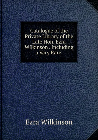 Обложка книги Catalogue of the Private Library of the Late Hon. Ezra Wilkinson Including a Vary Rare, Ezra Wilkinson