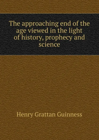 Обложка книги The approaching end of the age viewed in the light of history, prophecy and science, Henry Grattan Guinness