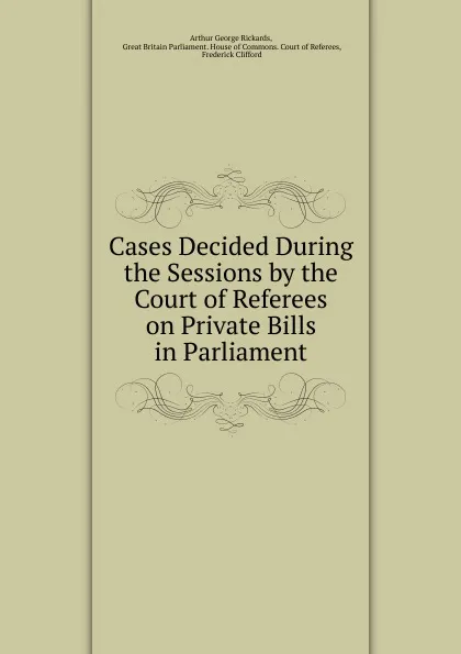 Обложка книги Cases Decided During the Sessions by the Court of Referees on Private Bills in Parliament, Arthur George Rickards