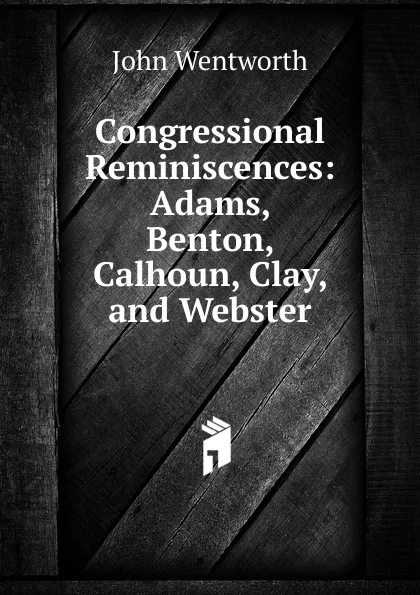 Обложка книги Congressional Reminiscences: Adams, Benton, Calhoun, Clay, and Webster, John Wentworth