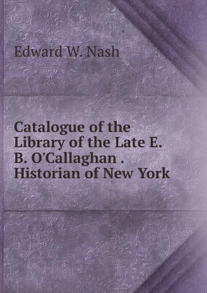 Обложка книги Catalogue of the Library of the Late E. B. O.Callaghan Historian of New York, Edward W. Nash