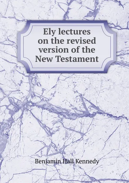 Обложка книги Ely lectures on the revised version of the New Testament, Benjamin Hall Kennedy