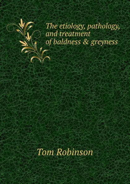 Обложка книги The etiology, pathology, and treatment of baldness . greyness, Tom Robinson