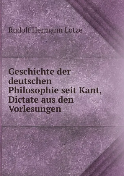 Обложка книги Geschichte der deutschen Philosophie seit Kant, Dictate aus den Vorlesungen, Rudolf Hermann Lotze