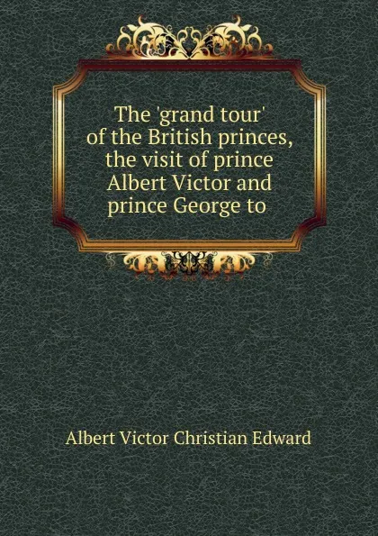 Обложка книги The .grand tour. of the British princes, the visit of prince Albert Victor and prince George to, Albert Victor Christian Edward