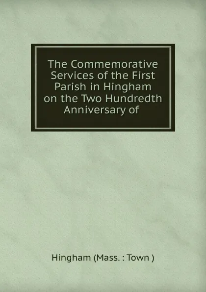 Обложка книги The Commemorative Services of the First Parish in Hingham on the Two Hundredth Anniversary of, Hingham Mass. Town