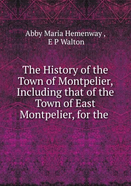 Обложка книги The History of the Town of Montpelier, Including that of the Town of East Montpelier, for the, Abby Maria Hemenway