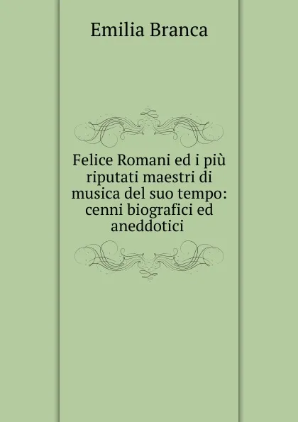 Обложка книги Felice Romani ed i piu riputati maestri di musica del suo tempo, Emilia Branca