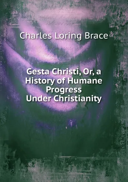 Обложка книги Gesta Christi. Or, a History of Humane Progress Under Christianity, Charles Loring Brace