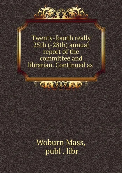 Обложка книги Twenty-fourth really 25th (-28th) annual report of the committee and librarian. Continued as, Woburn Mass