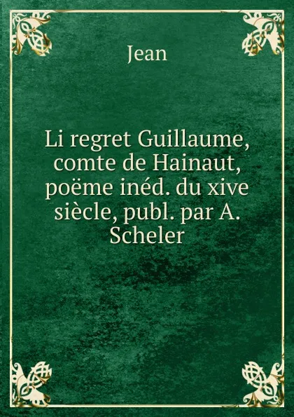 Обложка книги Li regret Guillaume, comte de Hainaut, poeme ined. du xive siecle, publ. par A. Scheler, Jean