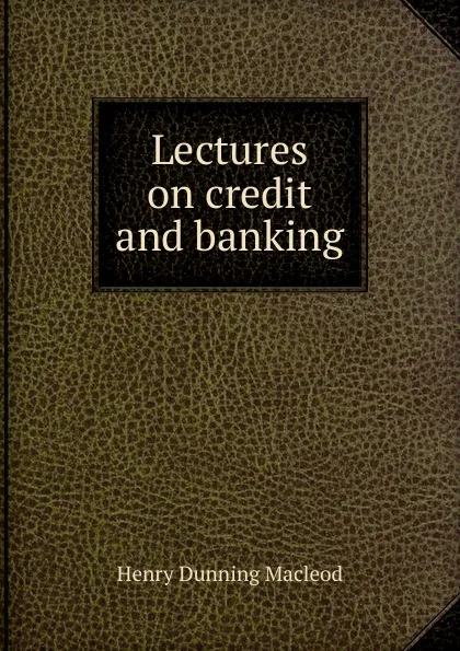 Обложка книги Lectures on credit and banking, Henry Dunning Macleod