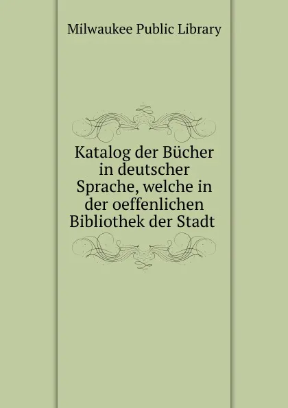 Обложка книги Katalog der Bucher in deutscher Sprache, welche in der oeffenlichen Bibliothek der Stadt, Milwaukee Public Library