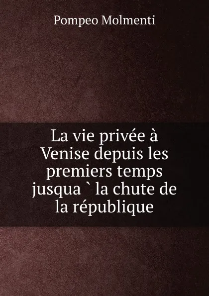 Обложка книги La vie privee a Venise depuis les premiers temps jusqua la chute de la republique, Pompeo Molmenti