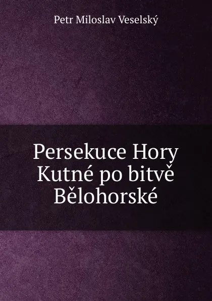 Обложка книги Persekuce Hory Kutne po bitve Belohorske, Petr Miloslav Veselský