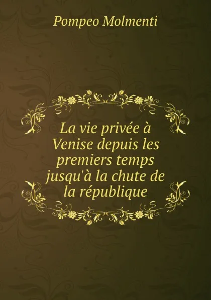 Обложка книги La vie privee a Venise depuis les premiers temps jusqu.a la chute de la republique, Pompeo Molmenti