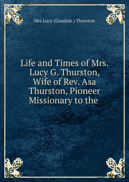 Обложка книги Life and Times of Mrs. Lucy G. Thurston, Wife of Rev. Asa Thurston, Pioneer Missionary to the, Lucy Goodale Thurston