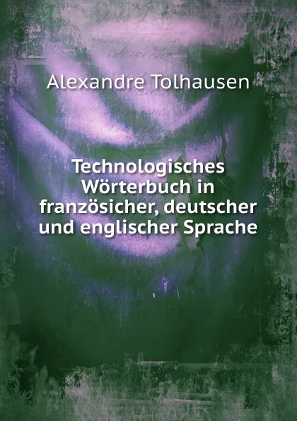 Обложка книги Technologisches Worterbuch in franzosicher, deutscher und englischer Sprache, Alexandre Tolhausen