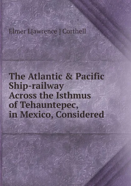 Обложка книги The Atlantic . Pacific Ship-railway Across the Isthmus of Tehauntepec, in Mexico, Considered, Elmer Lawrence Corthell