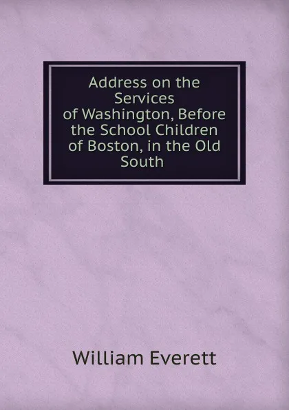 Обложка книги Address on the Services of Washington, Before the School Children of Boston, in the Old South, William Everett