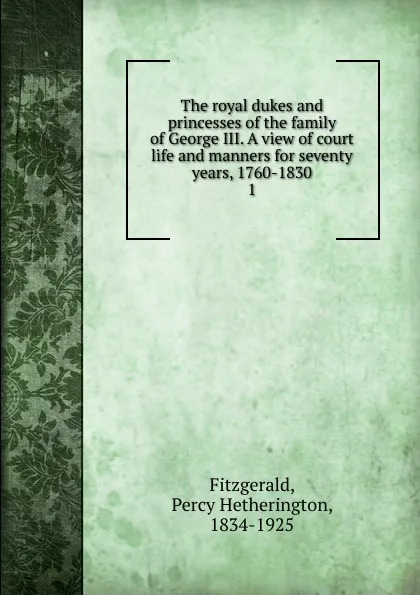Обложка книги The royal dukes and princesses of the family of George III. A view of court life and manners for seventy years, 1760-1830, Fitzgerald Percy Hetherington