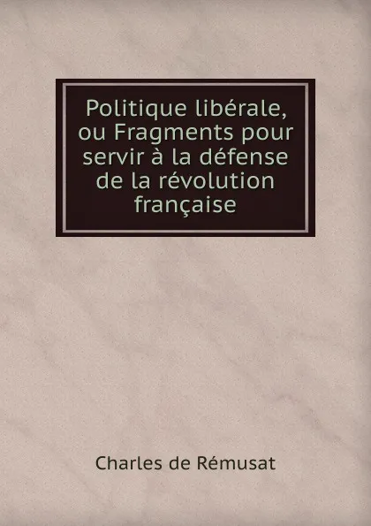 Обложка книги Politique liberale, ou Fragments pour servir a la defense de la revolution francaise, Charles de Rémusat