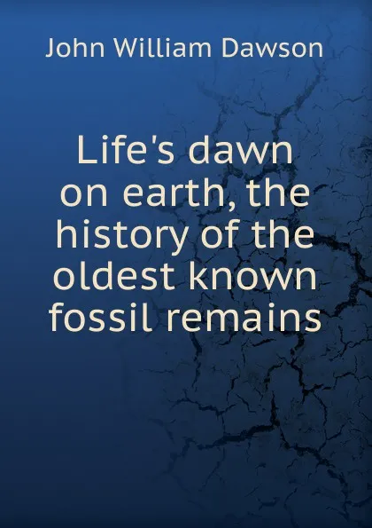 Обложка книги Life.s dawn on earth, the history of the oldest known fossil remains, John William Dawson