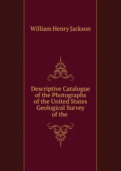 Обложка книги Descriptive Catalogue of the Photographs of the United States Geological Survey of the, William Henry Jackson