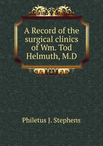 Обложка книги A Record of the surgical clinics of Wm. Tod Helmuth, M.D., Philetus J. Stephens