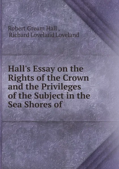 Обложка книги Hall.s Essay on the Rights of the Crown and the Privileges of the Subject in the Sea Shores of, Robert Gream Hall