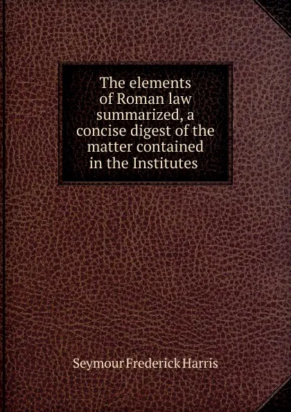 Обложка книги The elements of Roman law summarized, a concise digest of the matter contained in the Institutes, Seymour Frederick Harris