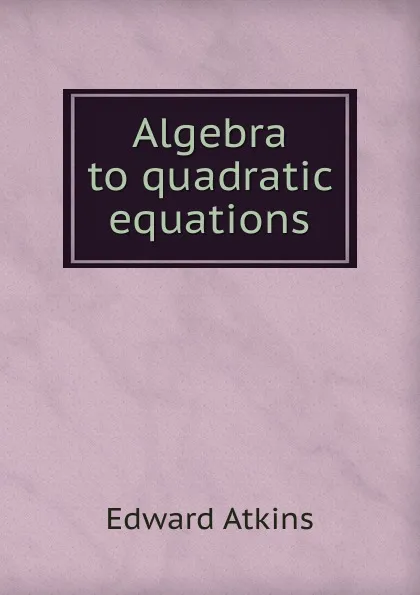 Обложка книги Algebra to quadratic equations, Edward Atkins