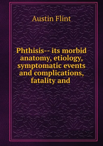 Обложка книги Phthisis its morbid anatomy, etiology, symptomatic events and complications, fatality and, Flint Austin