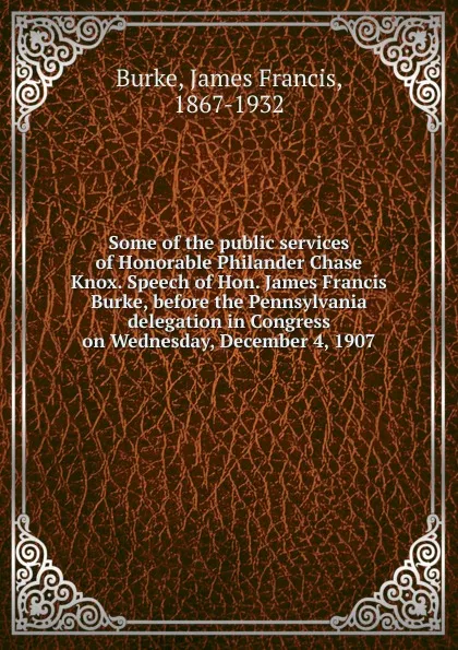 Обложка книги Some of the public services of Honorable Philander Chase Knox. Speech of Hon. James Francis Burke, before the Pennsylvania delegation in Congress on Wednesday, December 4, 1907, James Francis Burke