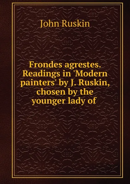 Обложка книги Frondes agrestes. Readings in .Modern painters. by J. Ruskin, chosen by the younger lady of, Рескин