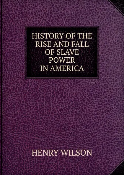 Обложка книги HISTORY OF THE RISE AND FALL OF SLAVE POWER IN AMERICA, Henry Wilson