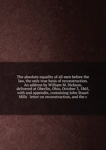 Обложка книги The absolute equality of all men before the law, the only true basis of reconstruction. An address by William M. Dickson, delivered at Oberlin, Ohio, October 3, 1865, William Martin Dickson