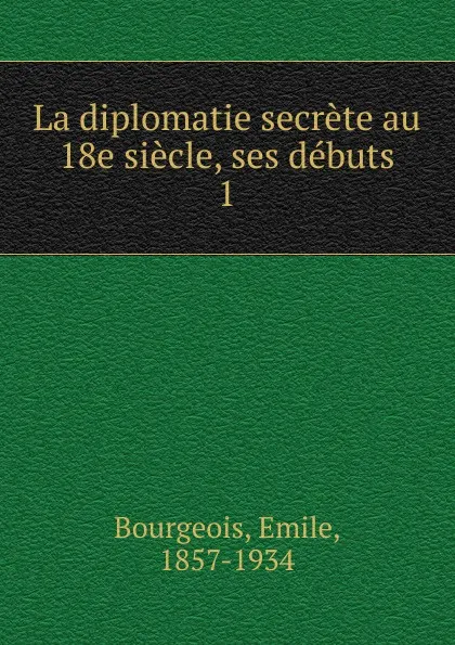 Обложка книги La diplomatie secrete au 18e siecle, ses debuts, Emile Bourgeois