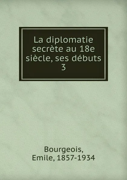 Обложка книги La diplomatie secrete au 18e siecle, ses debuts, Emile Bourgeois