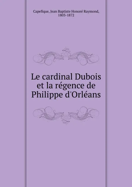 Обложка книги Le cardinal Dubois et la regence de Philippe d.Orleans, Jean Baptiste Honoré Raymond Capefique