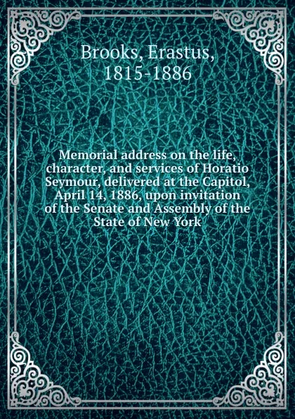 Обложка книги Memorial address on the life, character, and services of Horatio Seymour, delivered at the Capitol, April 14, 1886, upon invitation of the Senate and Assembly of the State of New York, Erastus Brooks